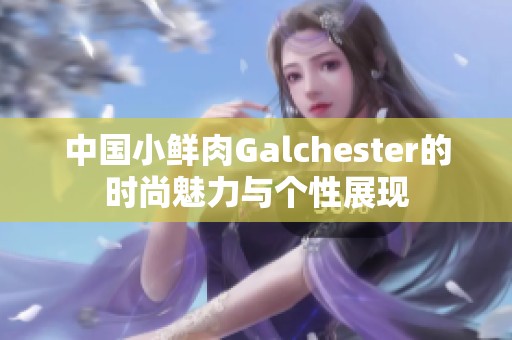 中国小鲜肉Galchester的时尚魅力与个性展现
