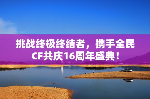 挑战终极终结者，携手全民CF共庆16周年盛典！