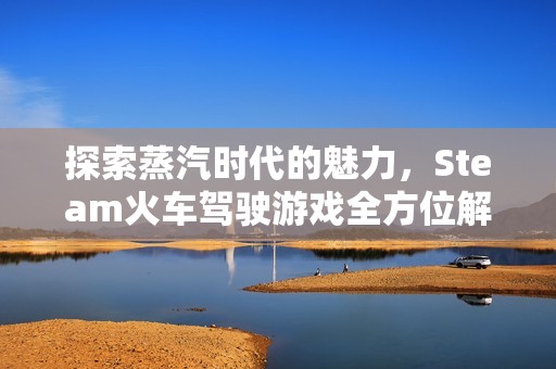 探索蒸汽时代的魅力，Steam火车驾驶游戏全方位解析