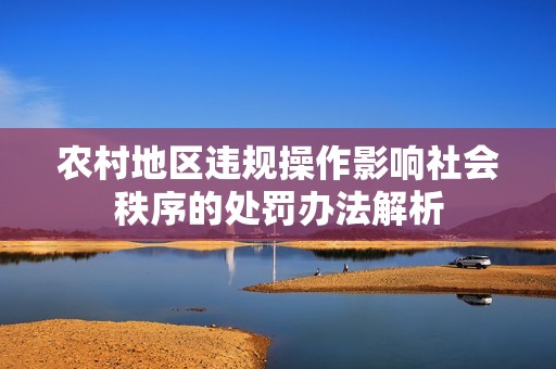农村地区违规操作影响社会秩序的处罚办法解析