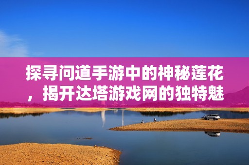 探寻问道手游中的神秘莲花，揭开达塔游戏网的独特魅力