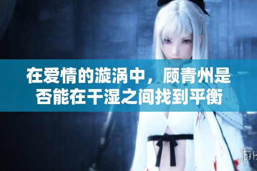 在爱情的漩涡中，顾青州是否能在干湿之间找到平衡