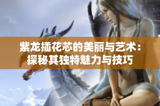 紫龙插花芯的美丽与艺术：探秘其独特魅力与技巧