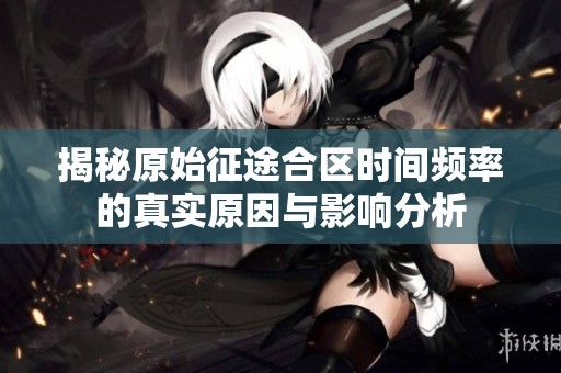揭秘原始征途合区时间频率的真实原因与影响分析