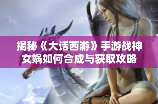 揭秘《大话西游》手游战神女娲如何合成与获取攻略