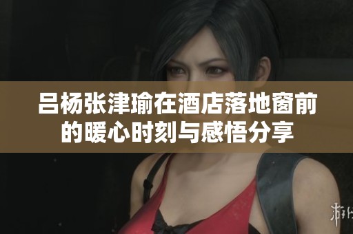 吕杨张津瑜在酒店落地窗前的暖心时刻与感悟分享