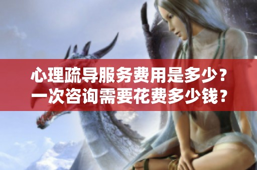 心理疏导服务费用是多少？一次咨询需要花费多少钱？