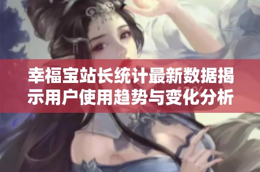 幸福宝站长统计最新数据揭示用户使用趋势与变化分析