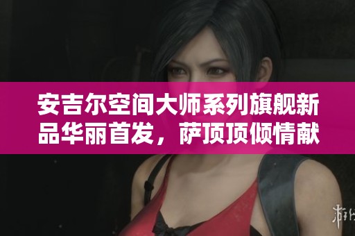 安吉尔空间大师系列旗舰新品华丽首发，萨顶顶倾情献唱助兴