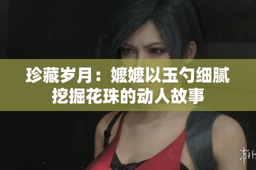 珍藏岁月：嬷嬷以玉勺细腻挖掘花珠的动人故事