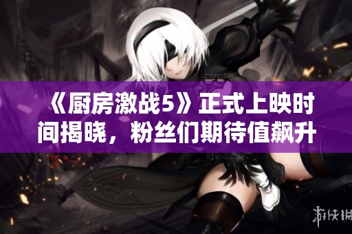 《厨房激战5》正式上映时间揭晓，粉丝们期待值飙升