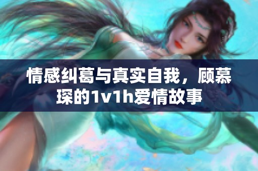 情感纠葛与真实自我，顾慕琛的1v1h爱情故事