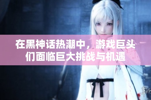在黑神话热潮中，游戏巨头们面临巨大挑战与机遇