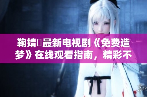 鞠婧祎最新电视剧《免费造梦》在线观看指南，精彩不容错过