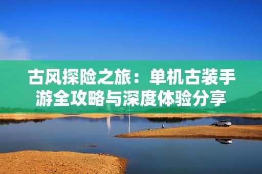 古风探险之旅：单机古装手游全攻略与深度体验分享