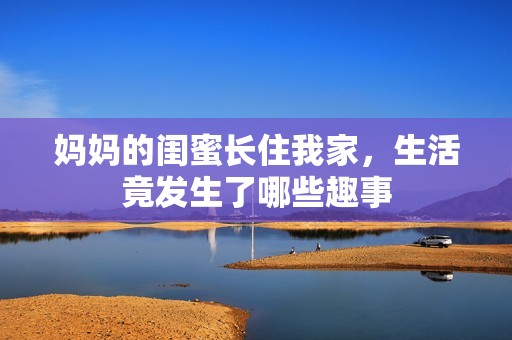 妈妈的闺蜜长住我家，生活竟发生了哪些趣事