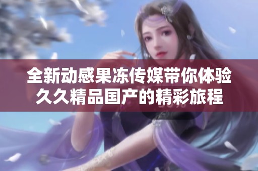 全新动感果冻传媒带你体验久久精品国产的精彩旅程