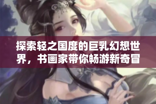 探索轻之国度的巨乳幻想世界，书画家带你畅游新奇冒险