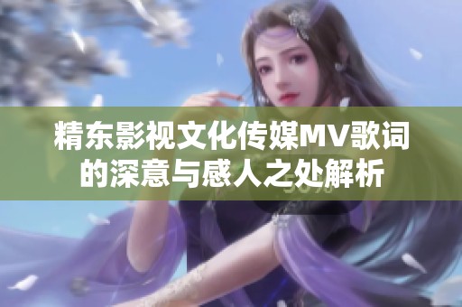 精东影视文化传媒MV歌词的深意与感人之处解析