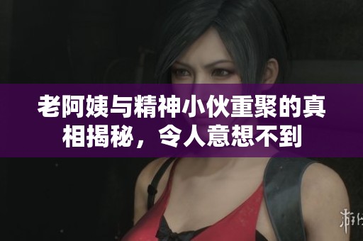 老阿姨与精神小伙重聚的真相揭秘，令人意想不到