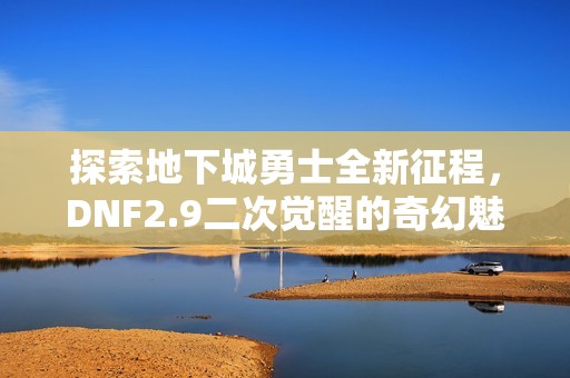 探索地下城勇士全新征程，DNF2.9二次觉醒的奇幻魅力之旅