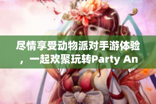 尽情享受动物派对手游体验，一起欢聚玩转Party Animals中文试玩版下载攻略