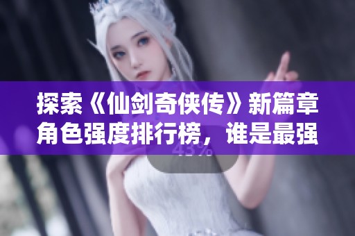 探索《仙剑奇侠传》新篇章角色强度排行榜，谁是最强英雄