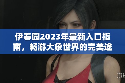 伊春园2023年最新入口指南，畅游大象世界的完美途径