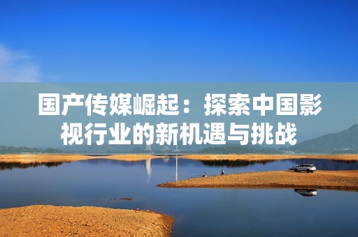 国产传媒崛起：探索中国影视行业的新机遇与挑战