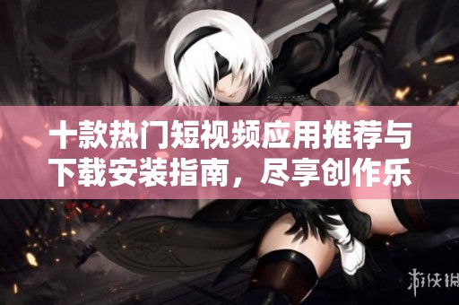十款热门短视频应用推荐与下载安装指南，尽享创作乐趣