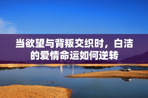 当欲望与背叛交织时，白洁的爱情命运如何逆转