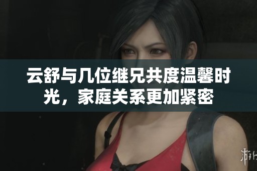 云舒与几位继兄共度温馨时光，家庭关系更加紧密