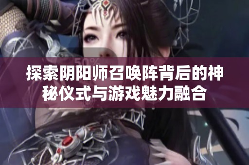 探索阴阳师召唤阵背后的神秘仪式与游戏魅力融合