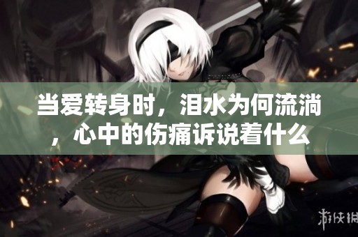 当爱转身时，泪水为何流淌，心中的伤痛诉说着什么