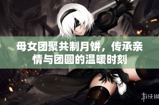 母女团聚共制月饼，传承亲情与团圆的温暖时刻