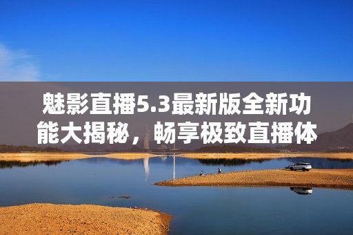 魅影直播5.3最新版全新功能大揭秘，畅享极致直播体验