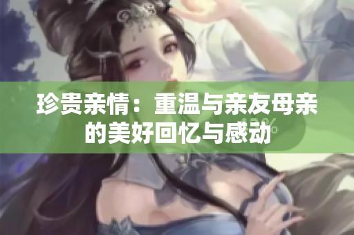 珍贵亲情：重温与亲友母亲的美好回忆与感动