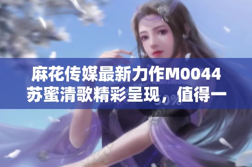 麻花传媒最新力作M0044苏蜜清歌精彩呈现，值得一看！
