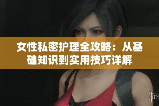 女性私密护理全攻略：从基础知识到实用技巧详解