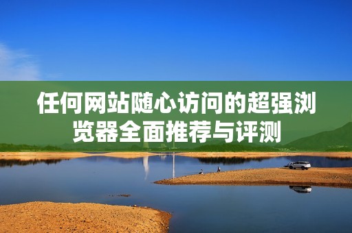 任何网站随心访问的超强浏览器全面推荐与评测