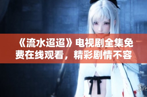 《流水迢迢》电视剧全集免费在线观看，精彩剧情不容错过