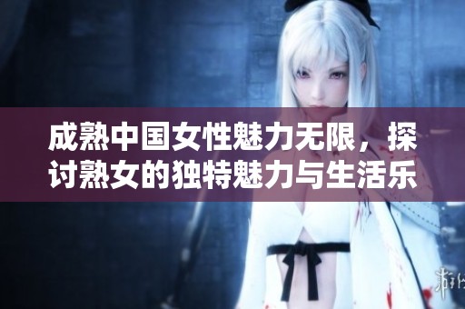 成熟中国女性魅力无限，探讨熟女的独特魅力与生活乐趣