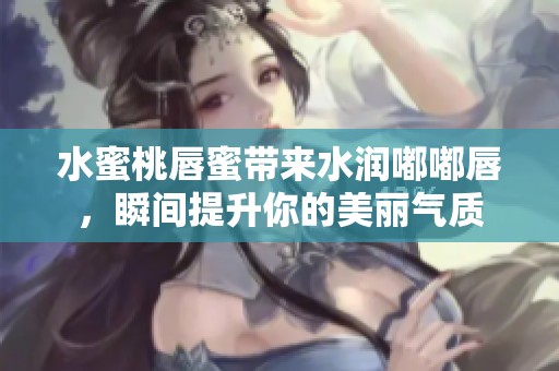 水蜜桃唇蜜带来水润嘟嘟唇，瞬间提升你的美丽气质