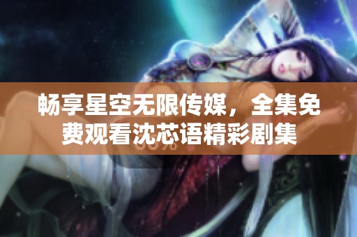 畅享星空无限传媒，全集免费观看沈芯语精彩剧集