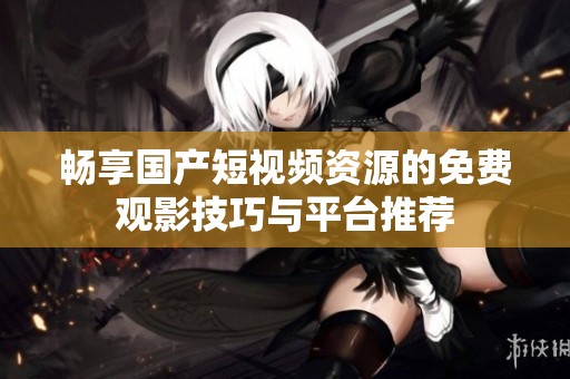 畅享国产短视频资源的免费观影技巧与平台推荐