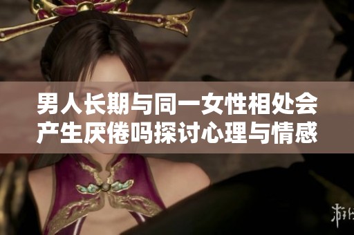 男人长期与同一女性相处会产生厌倦吗探讨心理与情感变化