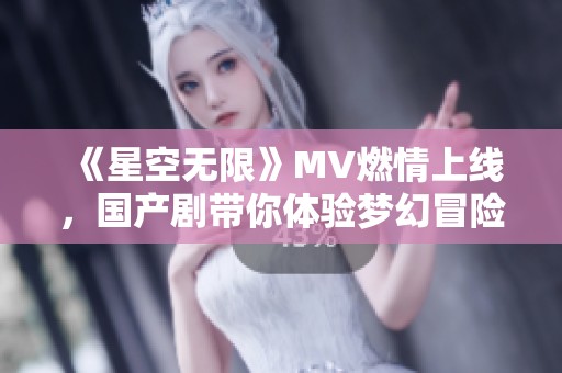 《星空无限》MV燃情上线，国产剧带你体验梦幻冒险之旅