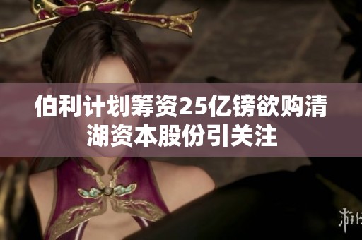 伯利计划筹资25亿镑欲购清湖资本股份引关注