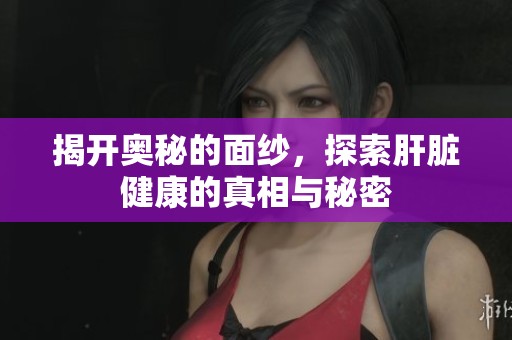揭开奥秘的面纱，探索肝脏健康的真相与秘密