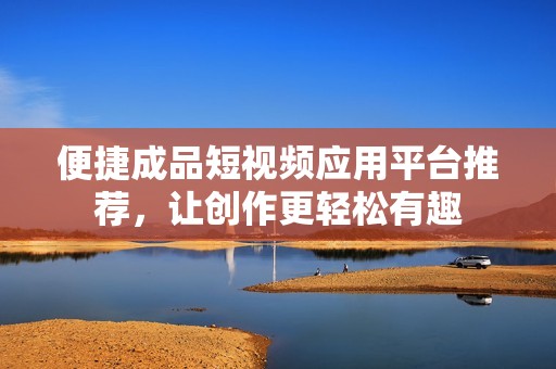 便捷成品短视频应用平台推荐，让创作更轻松有趣